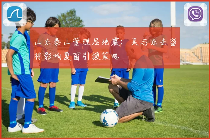 山东泰山管理层地震：吴志东去留将影响夏窗引援策略